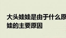 大头娃娃是由于什么原因造成的 出现大头娃娃的主要原因