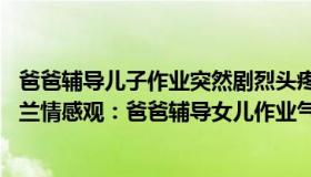 爸爸辅导儿子作业突然剧烈头疼 就医一查家人崩溃了（逸俊兰情感观：爸爸辅导女儿作业气晕摔断尾椎骨）