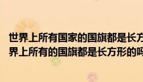 世界上所有国家的国旗都是长方形的吗 蚂蚁庄园今日答案世界上所有的国旗都是长方形的吗