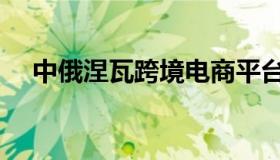 中俄涅瓦跨境电商平台（中俄外贸平台）