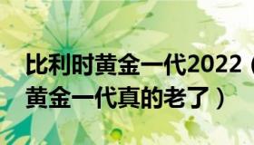 比利时黄金一代2022（花落扁舟子：比利时黄金一代真的老了）