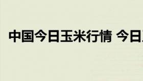 中国今日玉米行情 今日玉米行情下周走势）