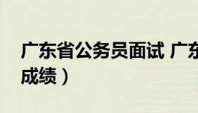 广东省公务员面试 广东省公务员面试名单及成绩）