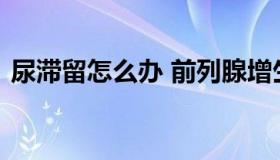 尿滞留怎么办 前列腺增生导致尿潴留怎么办