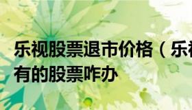 乐视股票退市价格（乐视退市了股民手里还持有的股票咋办