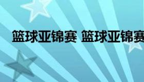 篮球亚锦赛 篮球亚锦赛2021预选赛直播）