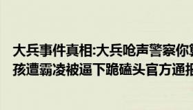 大兵事件真相:大兵呛声警察你算老几事发...（大兵叔叔：男孩遭霸凌被逼下跪磕头官方通报）