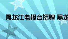 黑龙江电视台招聘 黑龙江电视台招聘记者