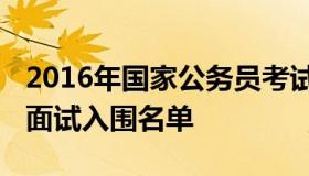 2016年国家公务员考试面试名单 国家公务员面试入围名单