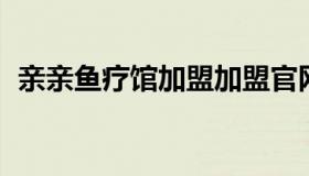 亲亲鱼疗馆加盟加盟官网 亲亲鱼有什么用）