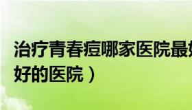 治疗青春痘哪家医院最好（国内治疗青春痘最好的医院）