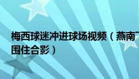 梅西球迷冲进球场视频（燕南飞X：梅西刚下飞机就被球迷围住合影）