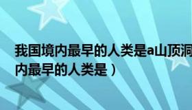 我国境内最早的人类是a山顶洞人b北京人c元谋人（我国境内最早的人类是）