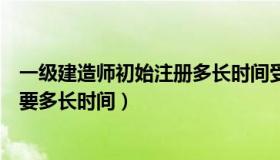 一级建造师初始注册多长时间受理（一级建造师初始注册需要多长时间）