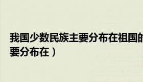 我国少数民族主要分布在祖国的中心地区（我国少数民族主要分布在）