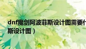 dnf魔剑阿波菲斯设计图需要什么材料（dnf真魔剑阿波菲斯设计图）