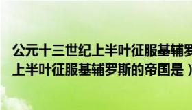 公元十三世纪上半叶征服基辅罗斯的牧游帝国（公元13世纪上半叶征服基辅罗斯的帝国是）