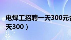 电焊工招聘一天300元合理吗（电焊工招聘一天300）