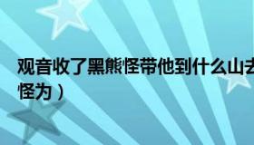 观音收了黑熊怪带他到什么山去做个什么（观音菩萨封黑熊怪为）