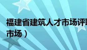 福建省建筑人才市场评职称（福建省建筑人才市场）