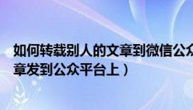 如何转载别人的文章到微信公众号（怎么把别人发的微信文章发到公众平台上）