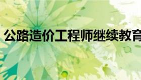 公路造价工程师继续教育（公路造价工程师）