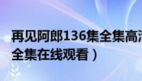 再见阿郎136集全集高清在线观看（再见阿郎全集在线观看）