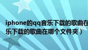 iphone的qq音乐下载的歌曲在哪个文件夹（苹果手机qq音乐下载的歌曲在哪个文件夹）