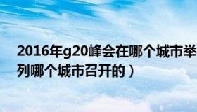 2016年g20峰会在哪个城市举办（2016年g20峰会是在下列哪个城市召开的）