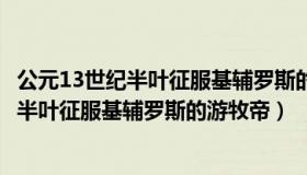 公元13世纪半叶征服基辅罗斯的游牧帝国是（公元13世纪上半叶征服基辅罗斯的游牧帝）