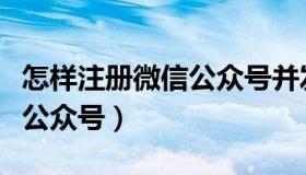 怎样注册微信公众号并发微信（怎样注册微信公众号）