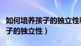 如何培养孩子的独立性和自主性（如何培养孩子的独立性）