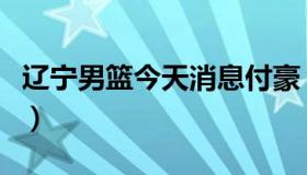 辽宁男篮今天消息付豪（辽宁男篮今天新消息）