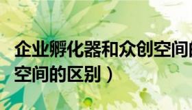 企业孵化器和众创空间的区别（孵化器和众创空间的区别）