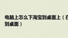 电脑上怎么下淘宝到桌面上（在电脑上怎样下载淘宝并安装到桌面）