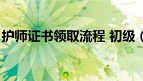 护师证书领取流程 初级（护师证书领取流程）