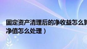 固定资产清理后的净收益怎么算（固定资产清理时固定资产净值怎么处理）