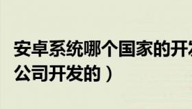 安卓系统哪个国家的开发的（安卓系统是哪个公司开发的）