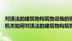 对违法的建筑物构筑物设施的强制拆除说法正确的是（行政机关如何对违法的建筑物构筑物设施等进行强制拆除）