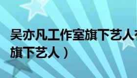 吴亦凡工作室旗下艺人有哪些（吴亦凡工作室旗下艺人）