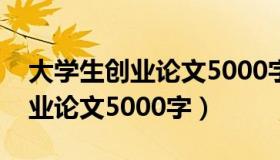 大学生创业论文5000字范文六篇（大学生创业论文5000字）