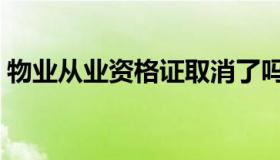 物业从业资格证取消了吗（物业从业资格证）