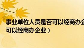 事业单位人员是否可以经商办企业工作（事业单位人员是否可以经商办企业）