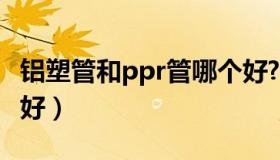 铝塑管和ppr管哪个好?（铝塑管和ppr管哪个好）