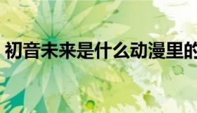 初音未来是什么动漫里的（初音未来是什么）