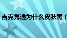 吉克隽逸为什么皮肤黑（吉克隽逸个人资料）