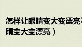 怎样让眼睛变大变漂亮不用做手术（怎样让眼睛变大变漂亮）