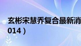 玄彬宋慧乔复合最新消息（玄彬宋慧乔复合2014）