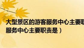 大型景区的游客服务中心主要职责是什么（大型景区的游客服务中心主要职责是）