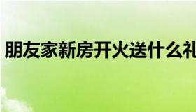 朋友家新房开火送什么礼物（和朋友家换爱）